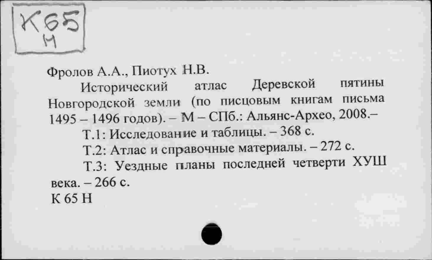 ﻿Фролов А.А., Пиотух Н.В.
Исторический атлас Деревской пятины Новгородской земли (по писцовым книгам письма 1495 - 1496 годов). - М - СПб.: Альянс-Архео, 2008-
Т.1 : Исследование и таблицы. — 368 с.
Т.2: Атлас и справочные материалы. - 272 с.
Т.З: Уездные планы последней четверти ХУШ века. - 266 с.
К65 Н